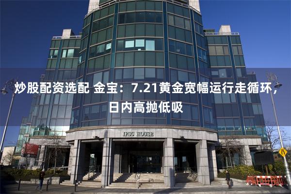 炒股配资选配 金宝：7.21黄金宽幅运行走循环，日内高抛低吸
