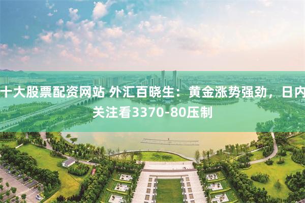十大股票配资网站 外汇百晓生：黄金涨势强劲，日内关注看3370-80压制