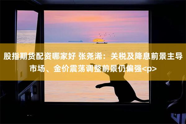 股指期货配资哪家好 张尧浠：关税及降息前景主导市场、金价震荡调整前景仍偏强<p>
