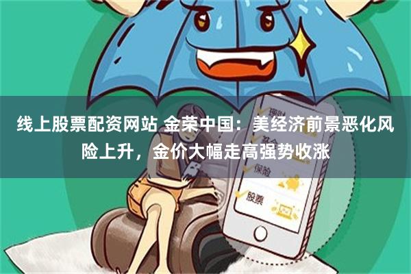 线上股票配资网站 金荣中国：美经济前景恶化风险上升，金价大幅走高强势收涨