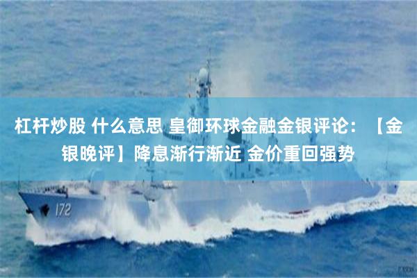 杠杆炒股 什么意思 皇御环球金融金银评论：【金银晚评】降息渐行渐近 金价重回强势