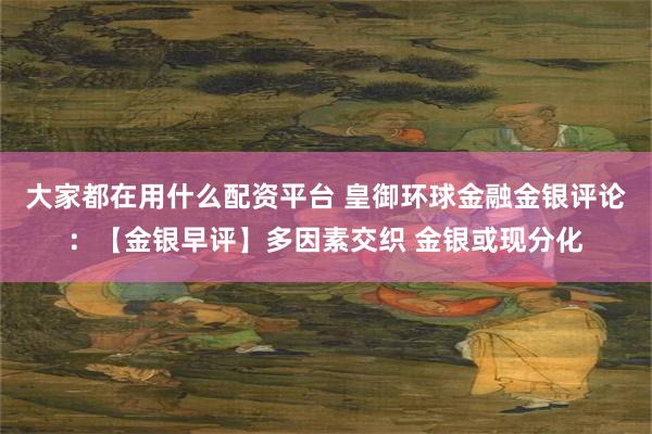 大家都在用什么配资平台 皇御环球金融金银评论：【金银早评】多因素交织 金银或现分化