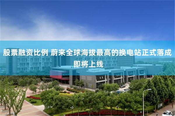 股票融资比例 蔚来全球海拔最高的换电站正式落成 即将上线