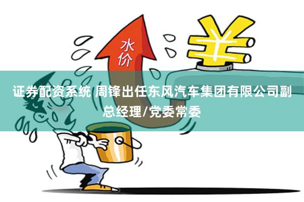 证券配资系统 周锋出任东风汽车集团有限公司副总经理/党委常委