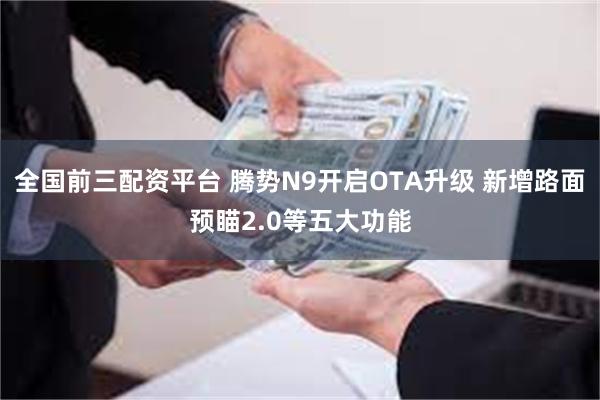全国前三配资平台 腾势N9开启OTA升级 新增路面预瞄2.0等五大功能