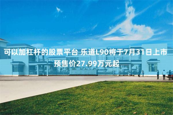 可以加杠杆的股票平台 乐道L90将于7月31日上市 预售价27.99万元起
