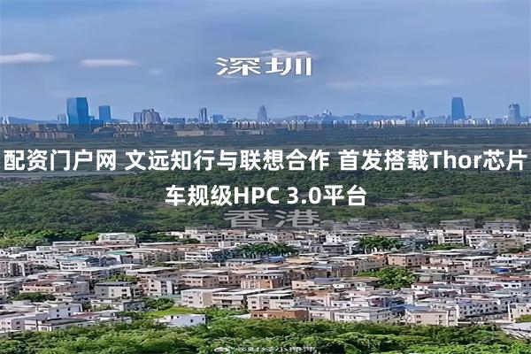 配资门户网 文远知行与联想合作 首发搭载Thor芯片车规级HPC 3.0平台