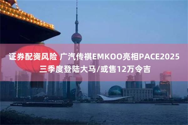 证券配资风险 广汽传祺EMKOO亮相PACE2025 三季度登陆大马/或售12万令吉
