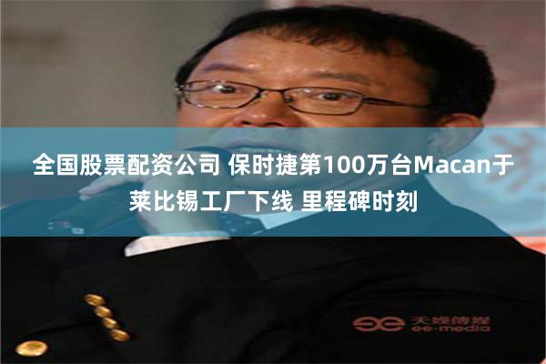 全国股票配资公司 保时捷第100万台Macan于莱比锡工厂下线 里程碑时刻