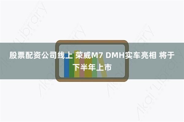 股票配资公司线上 荣威M7 DMH实车亮相 将于下半年上市