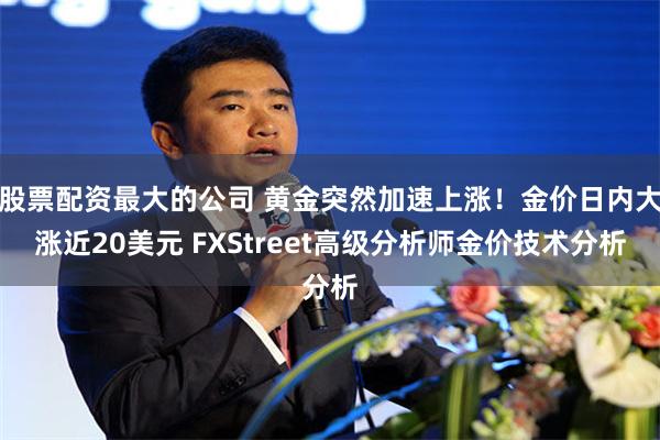 股票配资最大的公司 黄金突然加速上涨！金价日内大涨近20美元 FXStreet高级分析师金价技术分析
