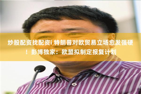 炒股配资找配资i 特朗普对欧贸易立场愈发强硬！彭博独家：欧盟拟制定报复计划