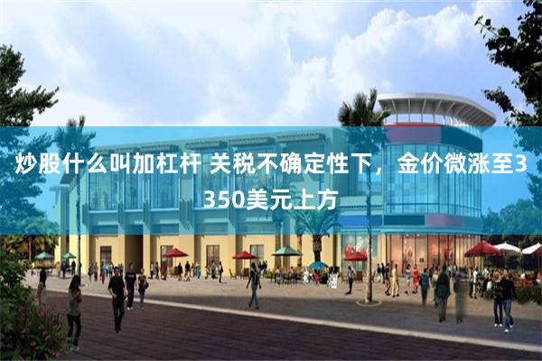 炒股什么叫加杠杆 关税不确定性下，金价微涨至3350美元上方