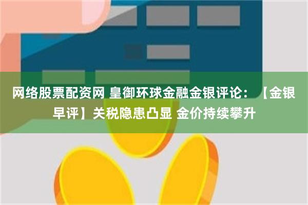 网络股票配资网 皇御环球金融金银评论：【金银早评】关税隐患凸显 金价持续攀升