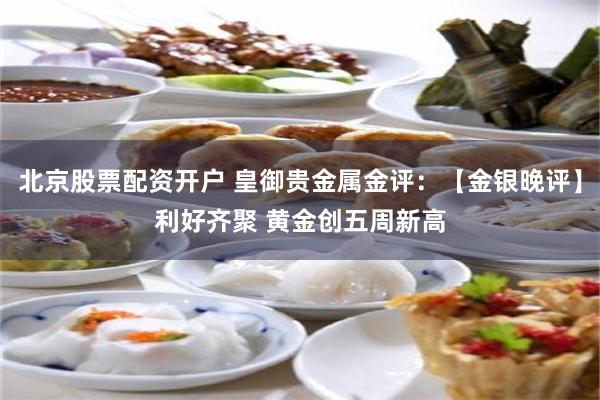 北京股票配资开户 皇御贵金属金评：【金银晚评】利好齐聚 黄金创五周新高