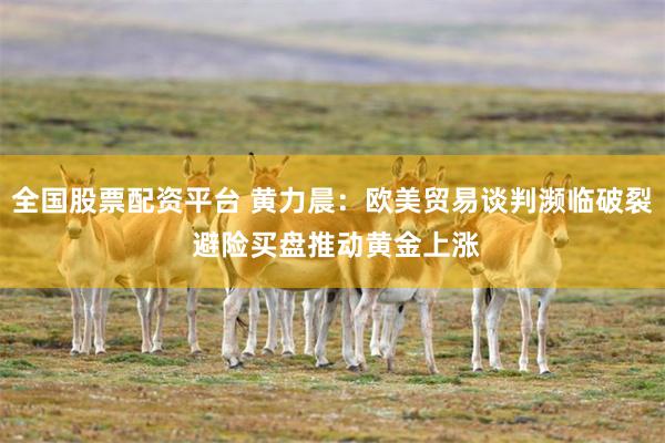 全国股票配资平台 黄力晨：欧美贸易谈判濒临破裂 避险买盘推动黄金上涨