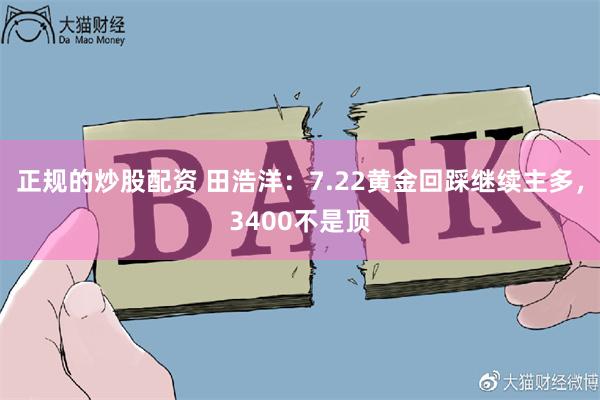 正规的炒股配资 田浩洋：7.22黄金回踩继续主多，3400不是顶
