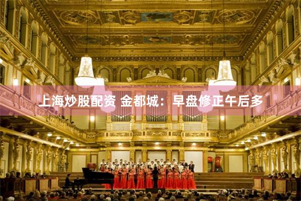 上海炒股配资 金都城：早盘修正午后多
