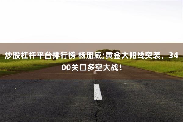 炒股杠杆平台排行榜 杨朋威;黄金大阳线突袭，3400关口多空大战！