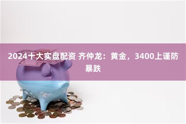2024十大实盘配资 齐仲龙：黄金，3400上谨防暴跌