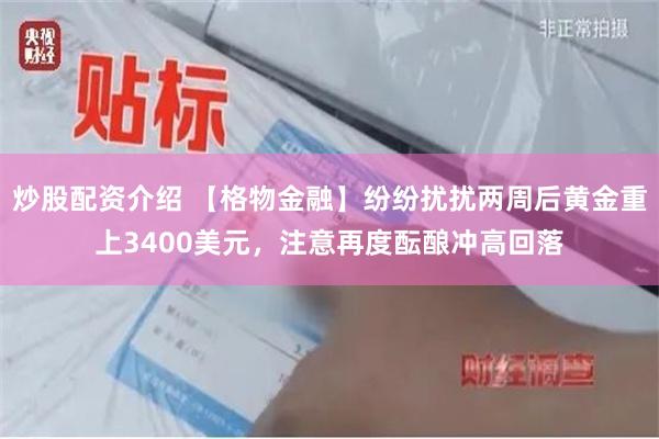 炒股配资介绍 【格物金融】纷纷扰扰两周后黄金重上3400美元，注意再度酝酿冲高回落
