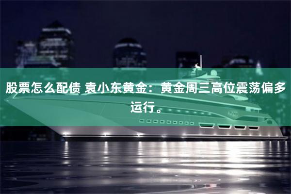 股票怎么配债 袁小东黄金：黄金周三高位震荡偏多运行。