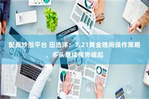 配资炒股平台 田浩洋：7.21黄金晚间操作策略，多头继续强势崛起