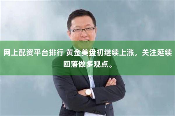 网上配资平台排行 黄金美盘初继续上涨，关注延续回落做多观点。