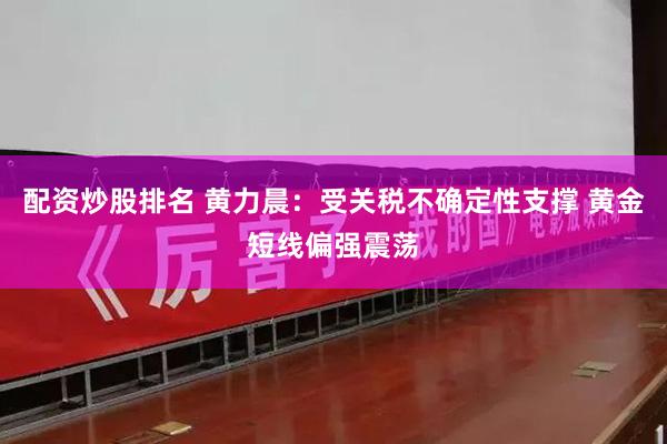 配资炒股排名 黄力晨：受关税不确定性支撑 黄金短线偏强震荡