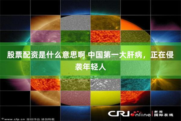 股票配资是什么意思啊 中国第一大肝病，正在侵袭年轻人