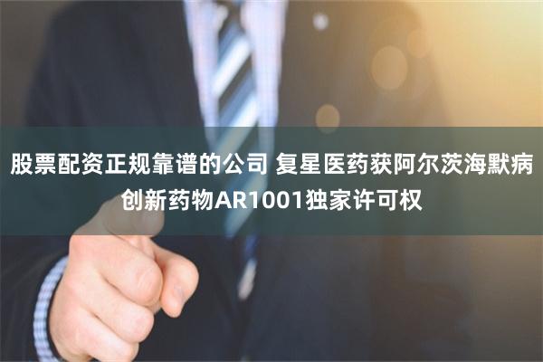 股票配资正规靠谱的公司 复星医药获阿尔茨海默病创新药物AR1001独家许可权