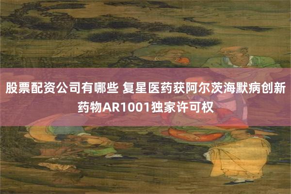股票配资公司有哪些 复星医药获阿尔茨海默病创新药物AR1001独家许可权