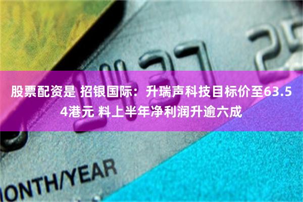 股票配资是 招银国际：升瑞声科技目标价至63.54港元 料上半年净利润升逾六成