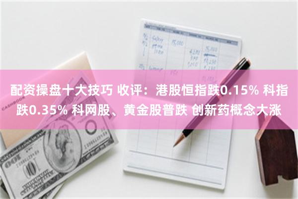 配资操盘十大技巧 收评：港股恒指跌0.15% 科指跌0.35% 科网股、黄金股普跌 创新药概念大涨