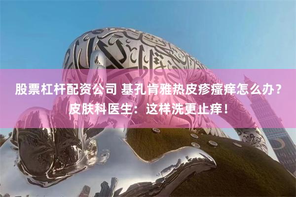 股票杠杆配资公司 基孔肯雅热皮疹瘙痒怎么办?皮肤科医生:这样洗更止痒!