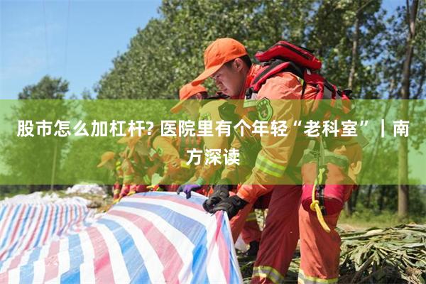 股市怎么加杠杆? 医院里有个年轻“老科室”｜南方深读