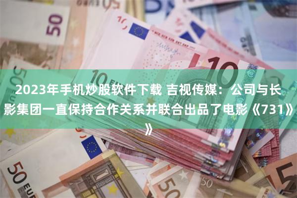 2023年手机炒股软件下载 吉视传媒：公司与长影集团一直保持合作关系并联合出品了电影《731》