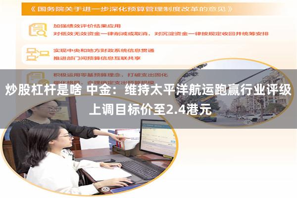 炒股杠杆是啥 中金:维持太平洋航运跑赢行业评级 上调目标价至2.4港元