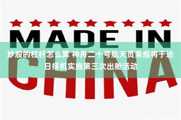 炒股的杠杆怎么算 神舟二十号航天员乘组将于近日择机实施第三次出舱活动