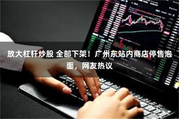放大杠杆炒股 全部下架！广州东站内商店停售泡面，网友热议