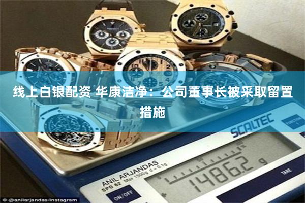 线上白银配资 华康洁净:公司董事长被采取留置措施