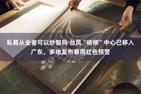 私募从业者可以炒股吗 台风“杨柳”中心已移入广东，多地发布暴雨红色预警