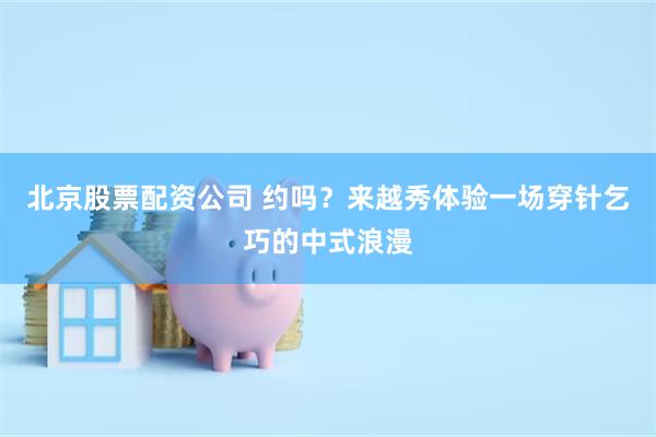 北京股票配资公司 约吗?来越秀体验一场穿针乞巧的中式浪漫