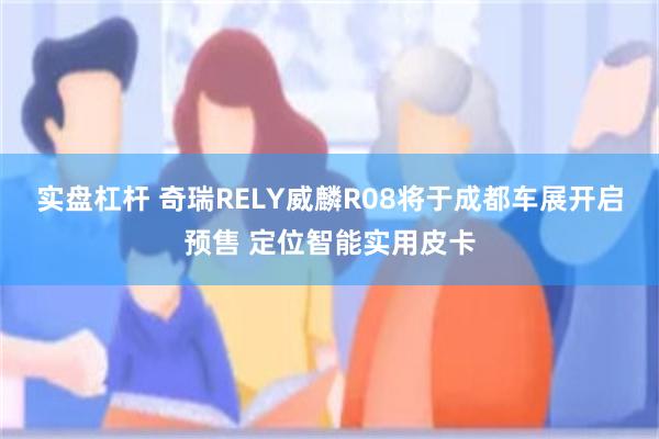 实盘杠杆 奇瑞RELY威麟R08将于成都车展开启预售 定位智能实用皮卡