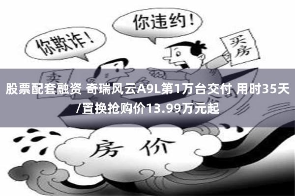 股票配套融资 奇瑞风云A9L第1万台交付 用时35天/置换抢购价13.99万元起