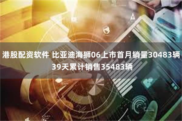 港股配资软件 比亚迪海狮06上市首月销量30483辆 39天累计销售35483辆