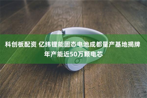 科创板配资 亿纬锂能固态电池成都量产基地揭牌 年产能近50万颗电芯