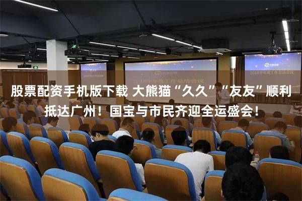 股票配资手机版下载 大熊猫“久久”“友友”顺利抵达广州！国宝与市民齐迎全运盛会！