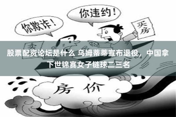 股票配资论坛是什么 乌姆蒂蒂宣布退役，中国拿下世锦赛女子链球二三名
