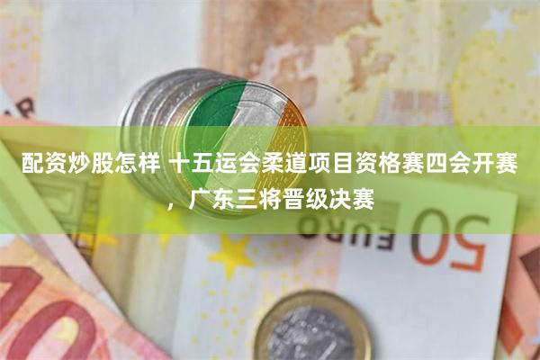 配资炒股怎样 十五运会柔道项目资格赛四会开赛，广东三将晋级决赛